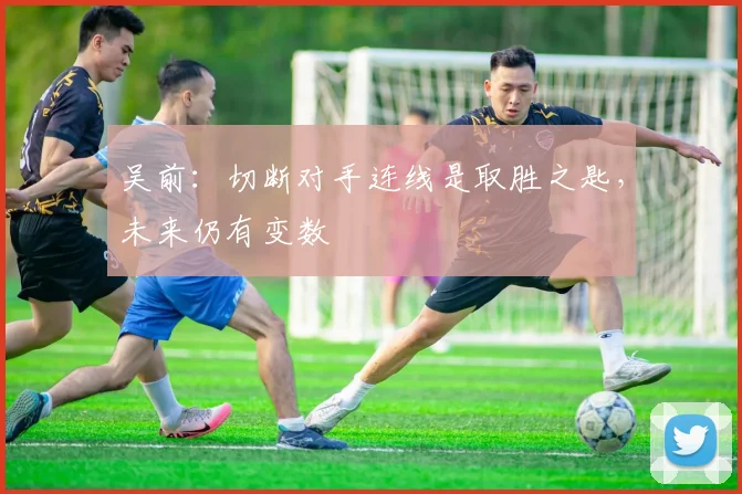 吴前：切断对手连线是取胜之匙，未来仍有变数