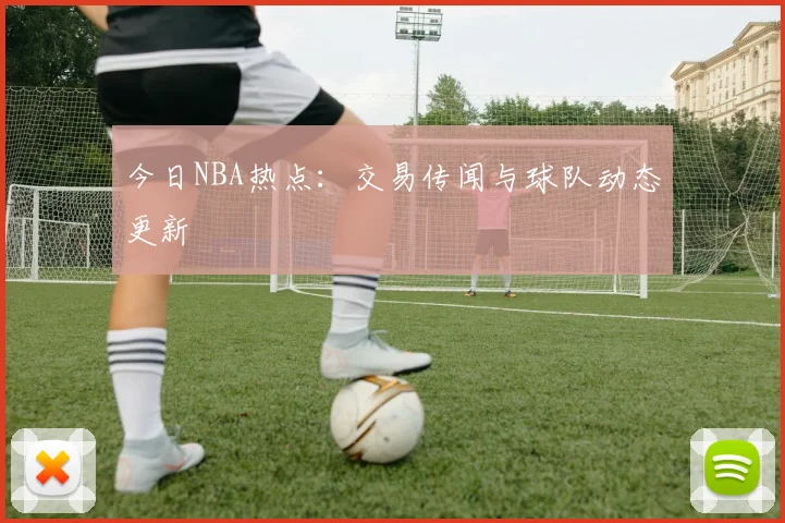 今日NBA热点：交易传闻与球队动态更新