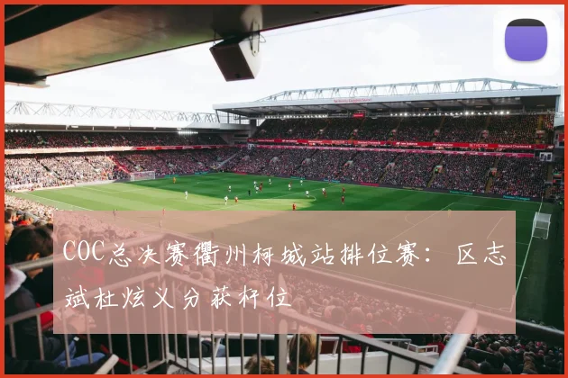 COC总决赛衢州柯城站排位赛：区志斌杜炫义分获杆位