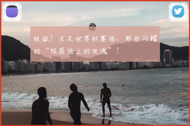 致敬！女足世界杯赛场，那些闪耀的“绿茵场上的玫瑰”！