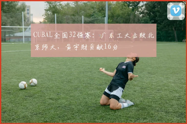 CUBAL全国32强赛：广东工大击败北京师大，黄宇财贡献16分