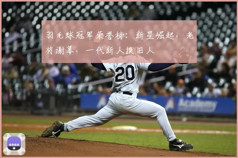 羽毛球冠军荣誉榜：新星崛起，老将谢幕，一代新人换旧人