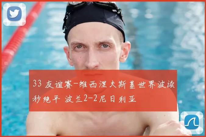 33 友谊赛-维西涅夫斯基世界波读秒绝平 波兰2-2尼日利亚