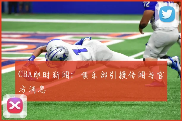 CBA即时新闻：俱乐部引援传闻与官方消息