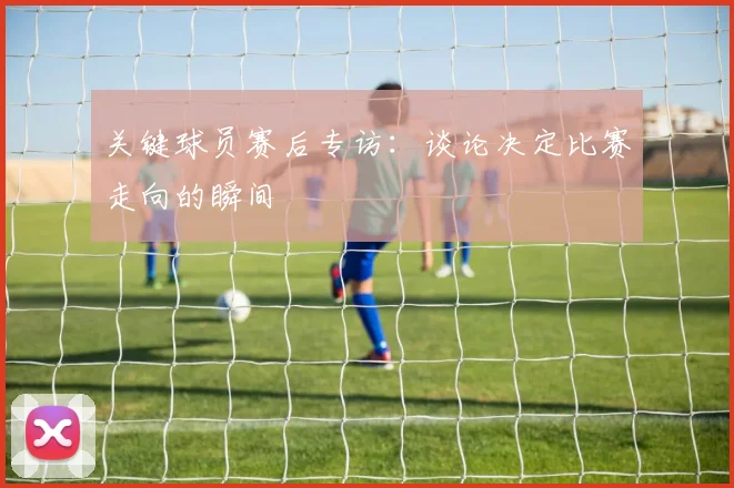 关键球员赛后专访：谈论决定比赛走向的瞬间
