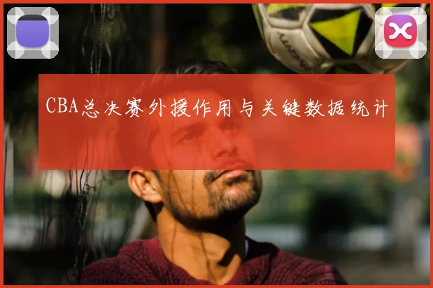 CBA总决赛外援作用与关键数据统计