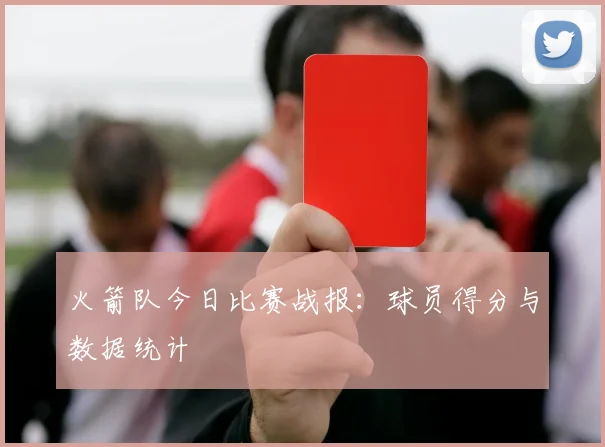 火箭队今日比赛战报：球员得分与数据统计