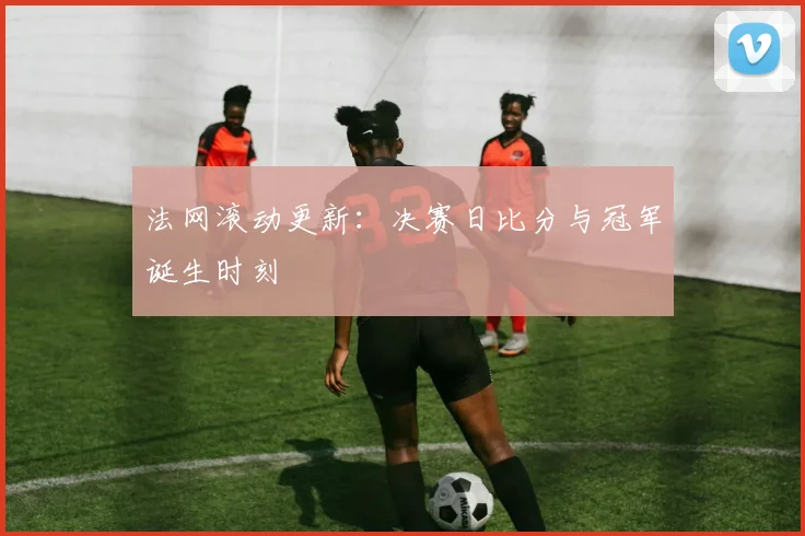 法网滚动更新：决赛日比分与冠军诞生时刻
