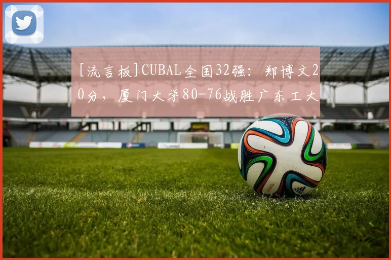 [流言板]CUBAL全国32强：郑博文20分，厦门大学80-76战胜广东工大