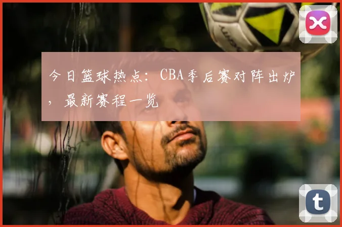 今日篮球热点：CBA季后赛对阵出炉，最新赛程一览