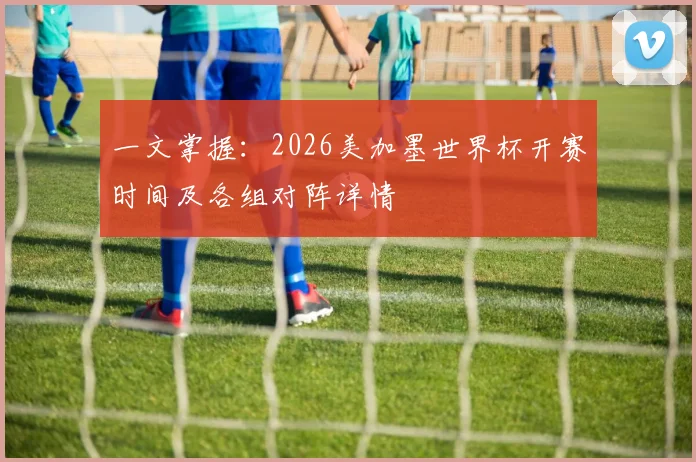 一文掌握：2026美加墨世界杯开赛时间及各组对阵详情