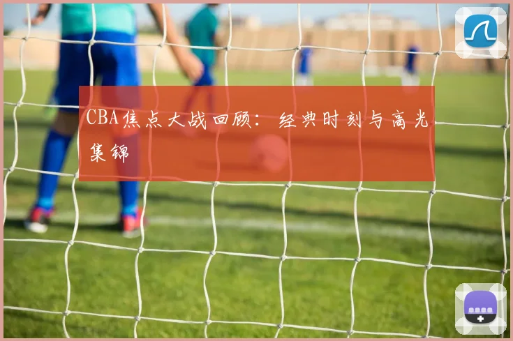 CBA焦点大战回顾：经典时刻与高光集锦