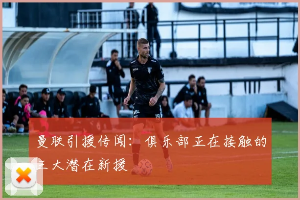 曼联引援传闻：俱乐部正在接触的三大潜在新援