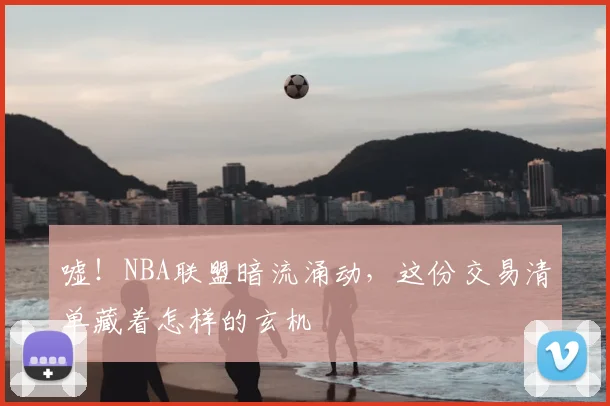 嘘！NBA联盟暗流涌动，这份交易清单藏着怎样的玄机
