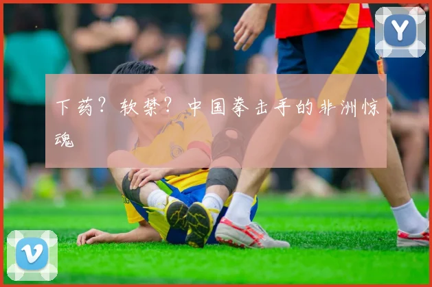 下药?软禁?中国拳击手的非洲惊魂