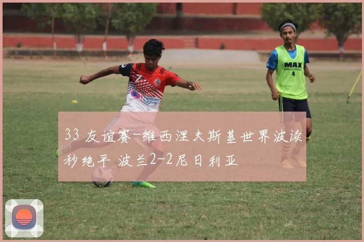33 友谊赛-维西涅夫斯基世界波读秒绝平 波兰2-2尼日利亚