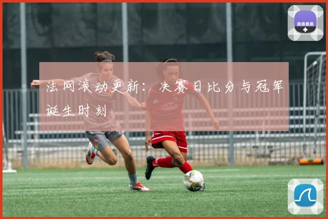 法网滚动更新：决赛日比分与冠军诞生时刻