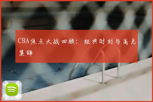 CBA焦点大战回顾：经典时刻与高光集锦