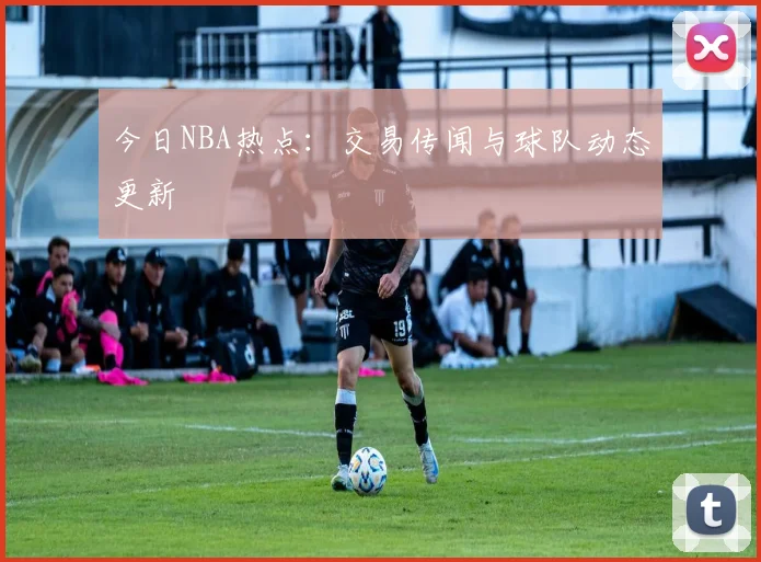 今日NBA热点：交易传闻与球队动态更新