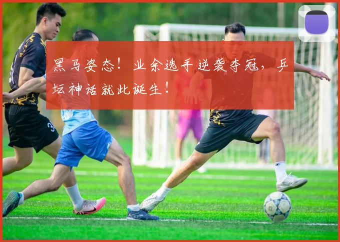 黑马姿态！业余选手逆袭夺冠，乒坛神话就此诞生！
