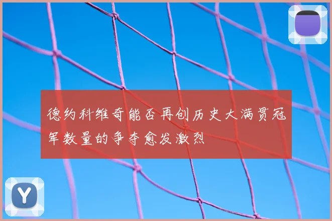 德约科维奇能否再创历史大满贯冠军数量的争夺愈发激烈