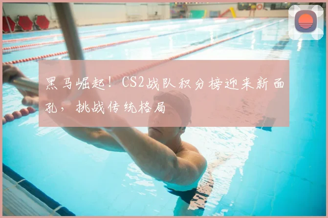 黑马崛起！CS2战队积分榜迎来新面孔，挑战传统格局