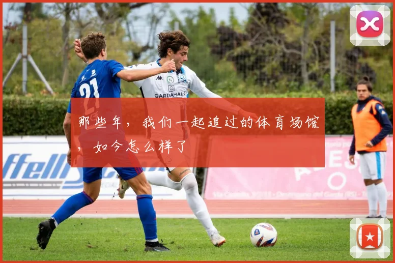 那些年，我们一起追过的体育场馆，如今怎么样了