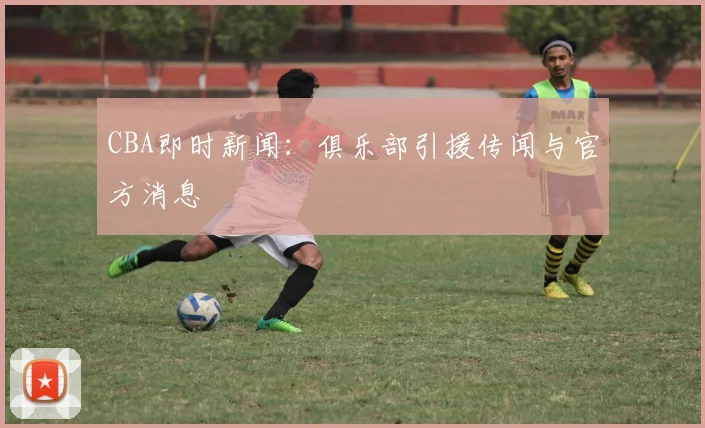 CBA即时新闻：俱乐部引援传闻与官方消息