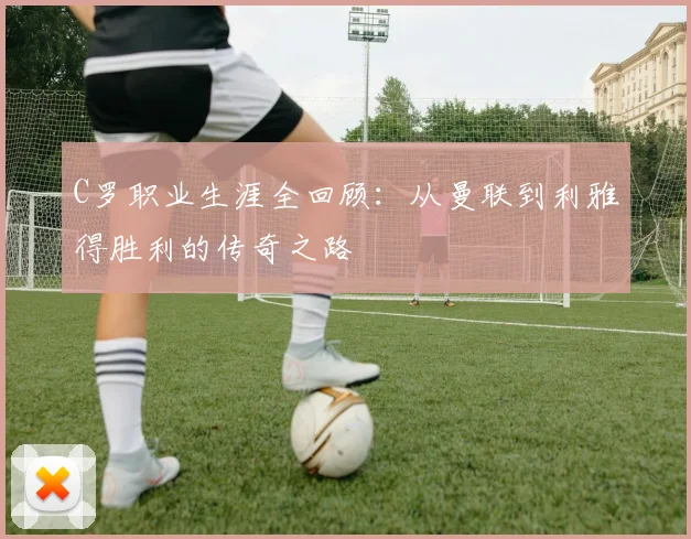 C罗职业生涯全回顾：从曼联到利雅得胜利的传奇之路