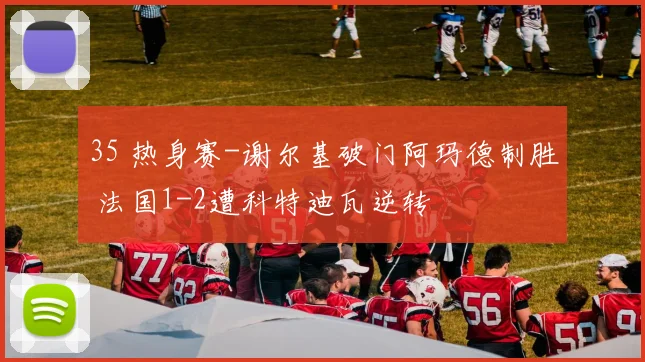 35 热身赛-谢尔基破门阿玛德制胜 法国1-2遭科特迪瓦逆转