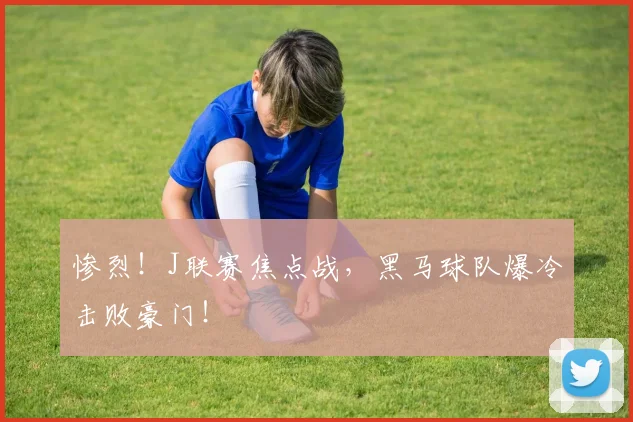 惨烈！J联赛焦点战，黑马球队爆冷击败豪门！