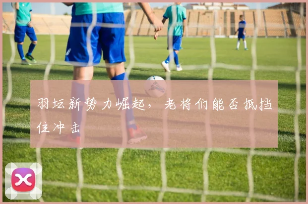 羽坛新势力崛起，老将们能否抵挡住冲击