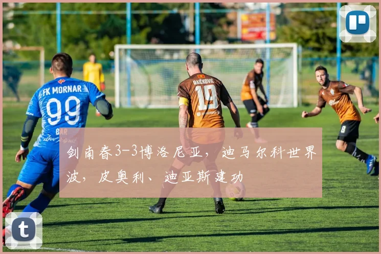 剑南春3-3博洛尼亚，迪马尔科世界波，皮奥利、迪亚斯建功