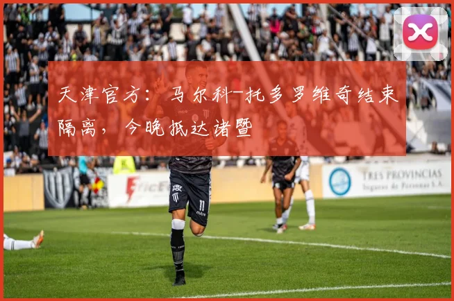 天津官方：马尔科-托多罗维奇结束隔离，今晚抵达诸暨