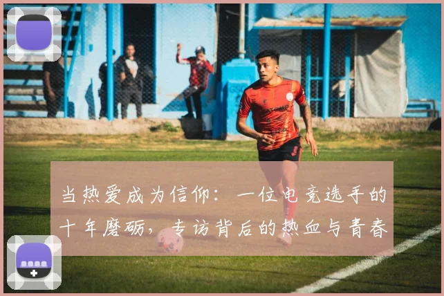 当热爱成为信仰：一位电竞选手的十年磨砺，专访背后的热血与青春