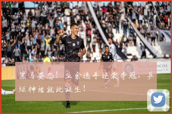 黑马姿态！业余选手逆袭夺冠，乒坛神话就此诞生！