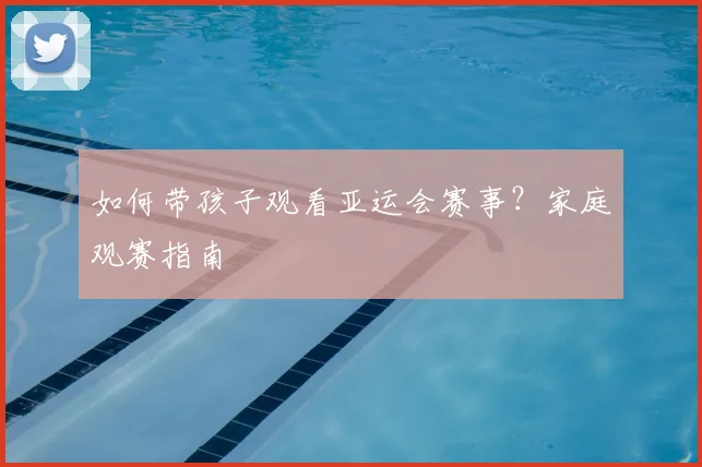 如何带孩子观看亚运会赛事？家庭观赛指南