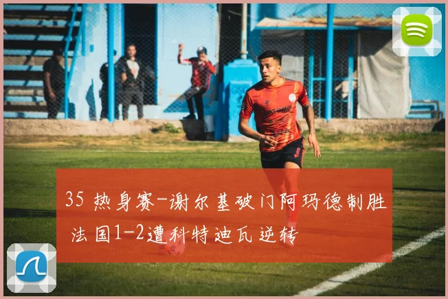 35 热身赛-谢尔基破门阿玛德制胜 法国1-2遭科特迪瓦逆转